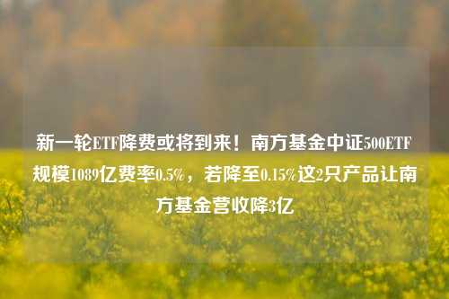 新一轮ETF降费或将到来！南方基金中证500ETF规模1089亿费率0.5%，若降至0.15%这2只产品让南方基金营收降3亿