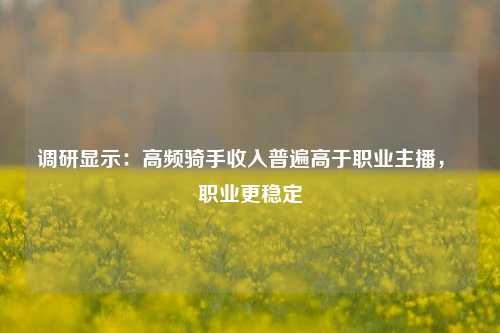 调研显示：高频骑手收入普遍高于职业主播， 职业更稳定