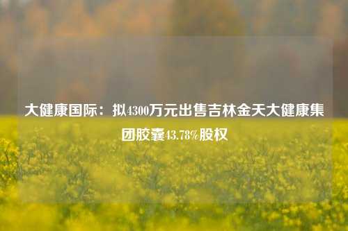 大健康国际：拟4300万元出售吉林金天大健康集团胶囊43.78%股权