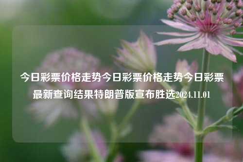 今日彩票价格走势今日彩票价格走势今日彩票最新查询结果特朗普版宣布胜选2024.11.01