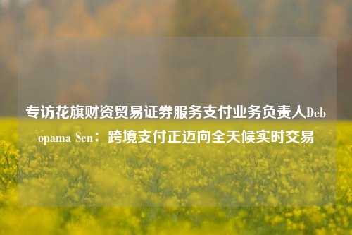 专访花旗财资贸易证券服务支付业务负责人Debopama Sen：跨境支付正迈向全天候实时交易