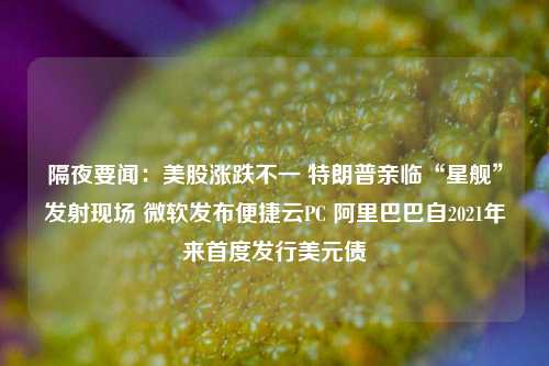 隔夜要闻：美股涨跌不一 特朗普亲临“星舰”发射现场 微软发布便捷云PC 阿里巴巴自2021年来首度发行美元债