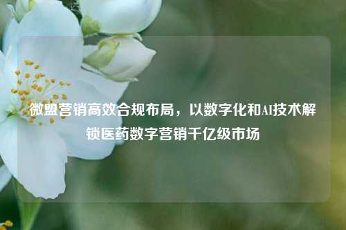 微盟营销高效合规布局，以数字化和AI技术解锁医药数字营销千亿级市场