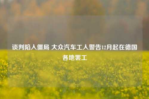 谈判陷入僵局 大众汽车工人警告12月起在德国各地罢工