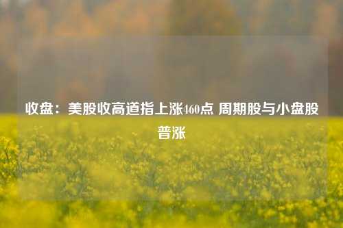 收盘：美股收高道指上涨460点 周期股与小盘股普涨