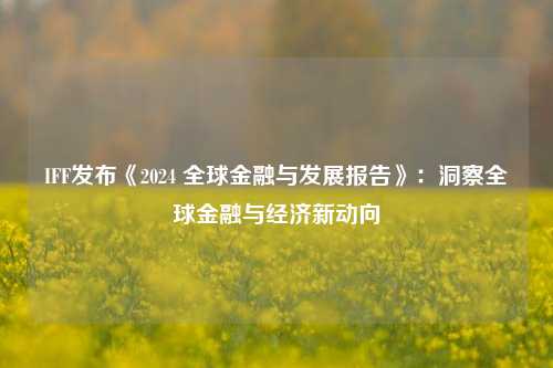 IFF发布《2024 全球金融与发展报告》：洞察全球金融与经济新动向