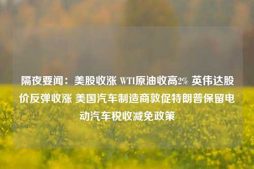 隔夜要闻：美股收涨 WTI原油收高2% 英伟达股价反弹收涨 美国汽车制造商敦促特朗普保留电动汽车税收减免政策