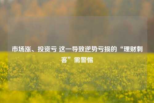 市场涨、投资亏 这一导致逆势亏损的“理财刺客”需警惕