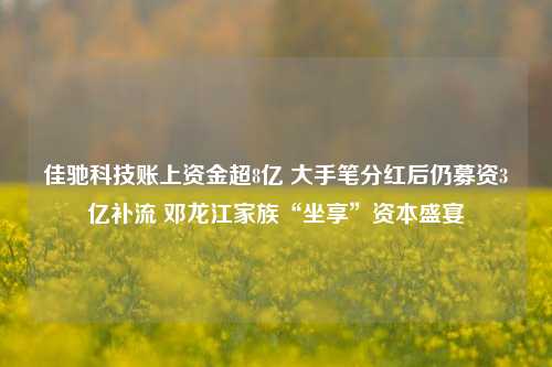 佳驰科技账上资金超8亿 大手笔分红后仍募资3亿补流 邓龙江家族“坐享”资本盛宴