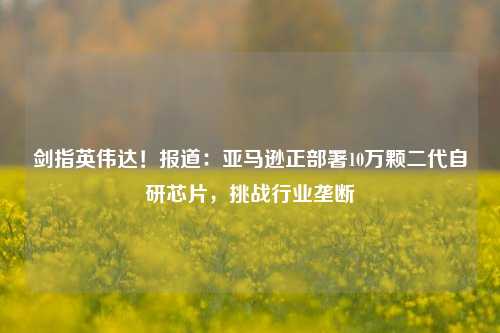 剑指英伟达！报道：亚马逊正部署10万颗二代自研芯片，挑战行业垄断