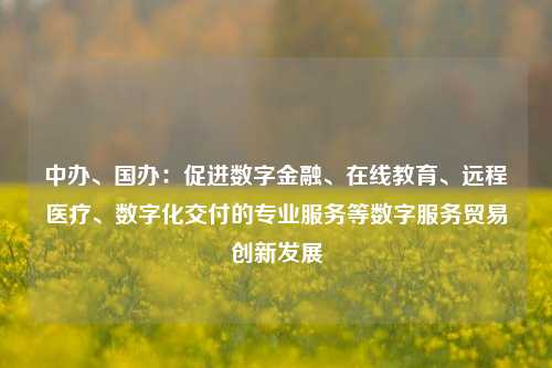 中办、国办：促进数字金融、在线教育、远程医疗、数字化交付的专业服务等数字服务贸易创新发展