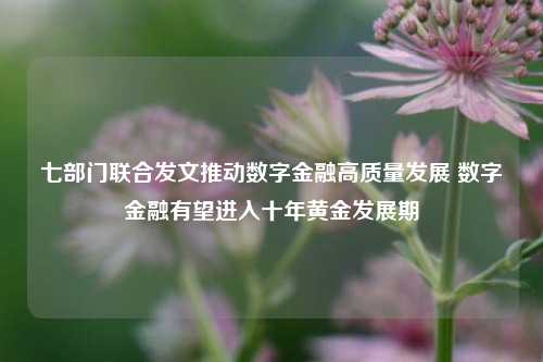 七部门联合发文推动数字金融高质量发展 数字金融有望进入十年黄金发展期