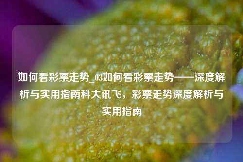 如何看彩票走势_03如何看彩票走势——深度解析与实用指南科大讯飞，彩票走势深度解析与实用指南