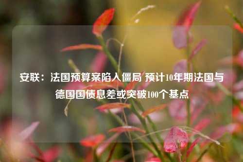 安联：法国预算案陷入僵局 预计10年期法国与德国国债息差或突破100个基点