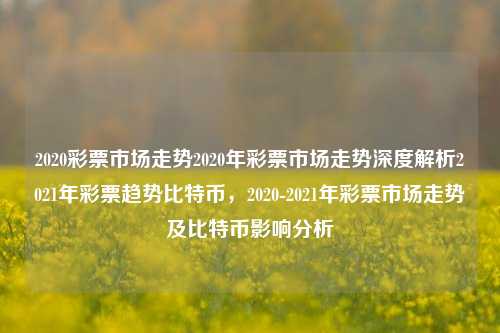 2020彩票市场走势2020年彩票市场走势深度解析2021年彩票趋势比特币，2020-2021年彩票市场走势及比特币影响分析