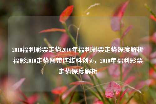 2010福利彩票走势2010年福利彩票走势深度解析福彩2010走势图带连线科创50，2010年福利彩票走势深度解析