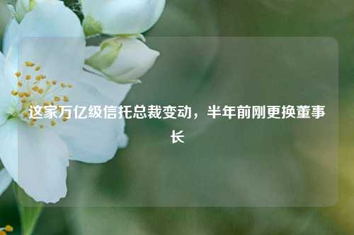 这家万亿级信托总裁变动，半年前刚更换董事长