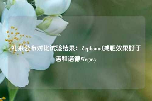 礼来公布对比试验结果：Zepbound减肥效果好于诺和诺德Wegovy