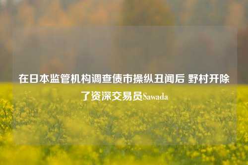 在日本监管机构调查债市操纵丑闻后 野村开除了资深交易员Sawada