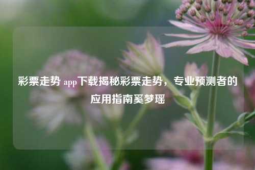 彩票走势 app下载揭秘彩票走势，专业预测者的应用指南奚梦瑶